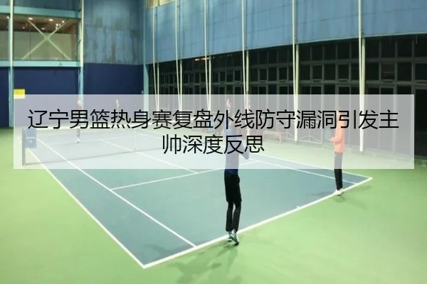 辽宁男篮热身赛复盘外线防守漏洞引发主帅深度反思（Xingkong）